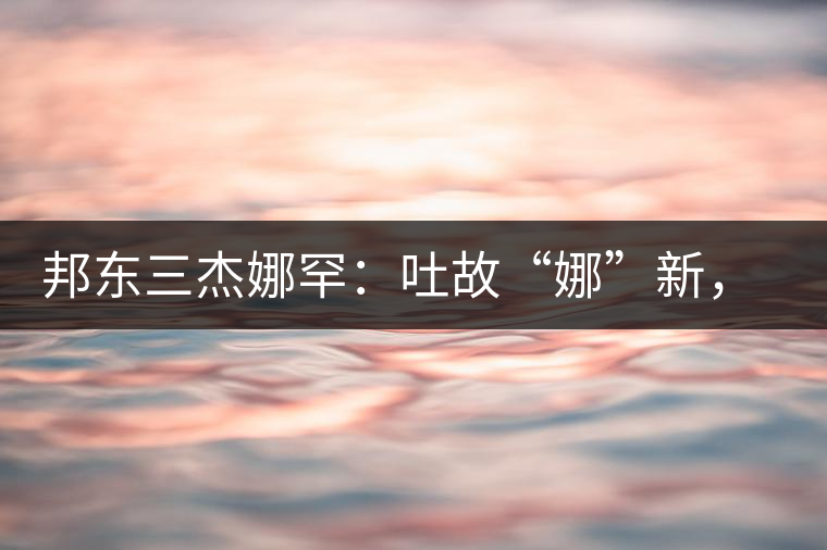 邦東三杰娜罕：吐故“娜”新，震“罕”人心