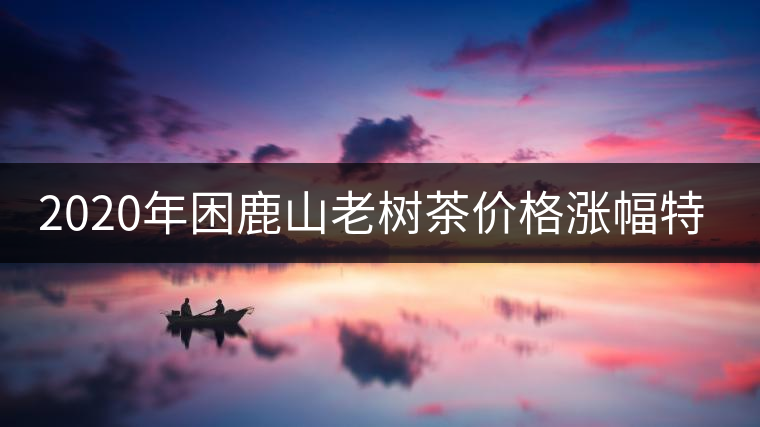 2020年困鹿山老樹(shù)茶價(jià)格漲幅特點(diǎn) 2020年困鹿山老樹(shù)茶價(jià)格漲幅特點(diǎn)