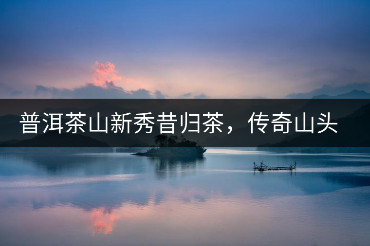 普洱茶山新秀昔歸茶，傳奇山頭是怎樣煉成的？
