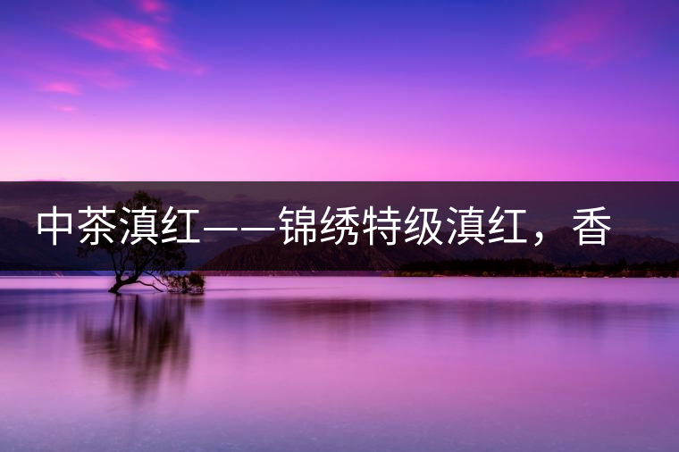 中茶滇紅——錦繡特級滇紅，香甜高揚(yáng)滋味鮮爽