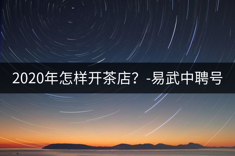 2020年怎樣開茶店？-易武中聘號(hào)