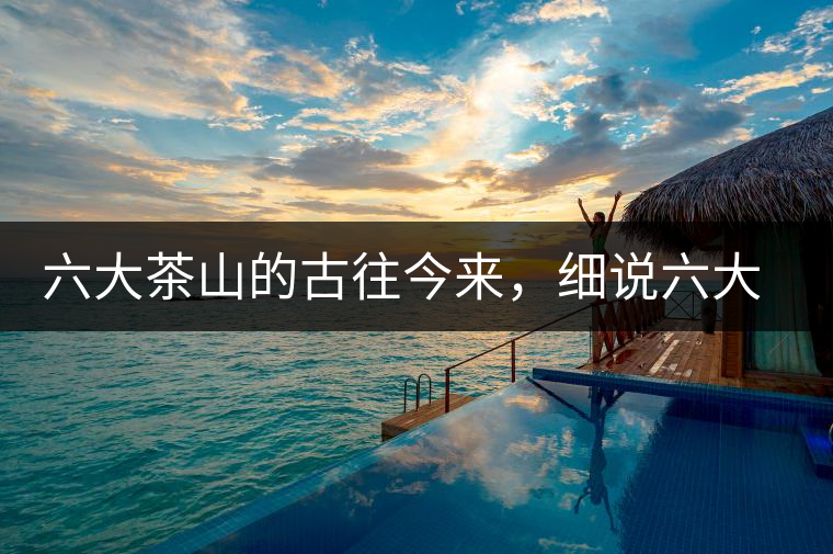 六大茶山的古往今來(lái)，細(xì)說(shuō)六大茶山佳話