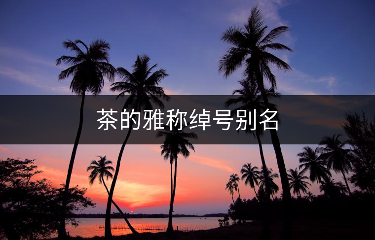茶的雅稱綽號別名 茶的雅稱綽號別名