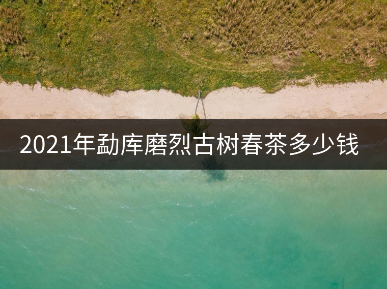 2021年勐庫(kù)磨烈古樹春茶多少錢一公斤？
