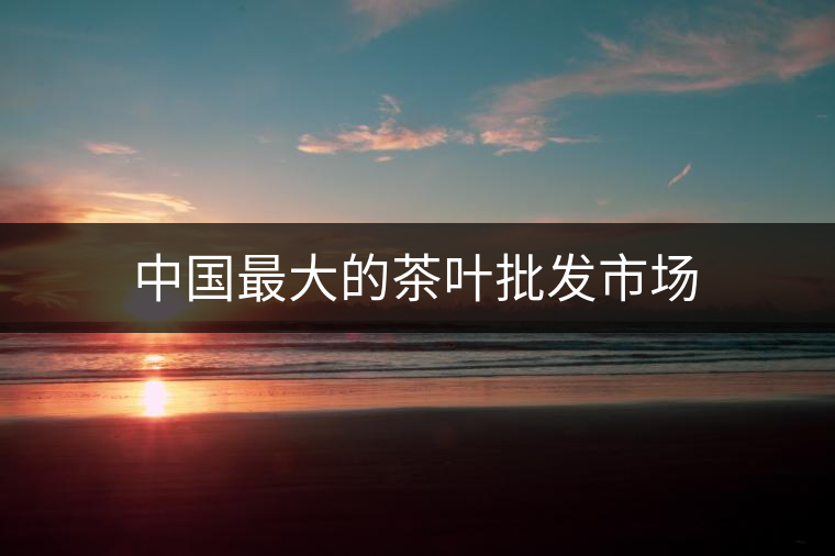 中國最大的茶葉批發(fā)市場(chǎng) 中國最大的茶葉批發(fā)市場(chǎng)