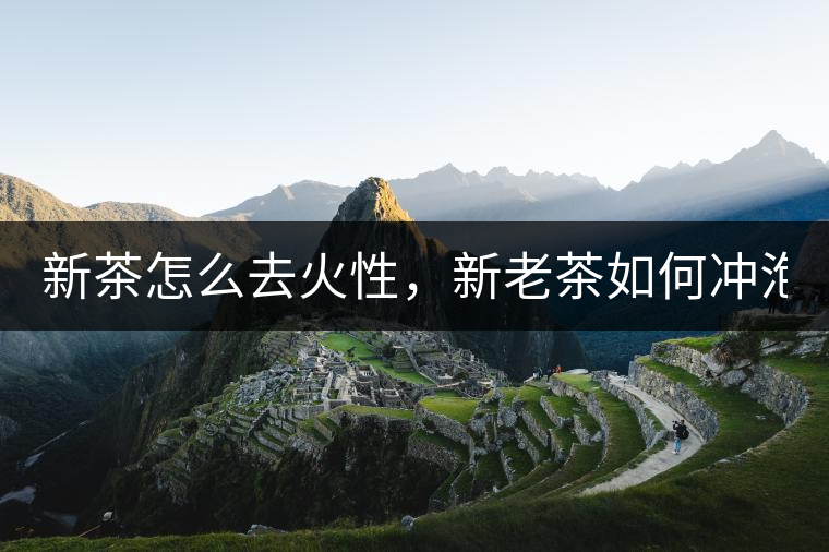 新茶怎么去火性，新老茶如何沖泡？