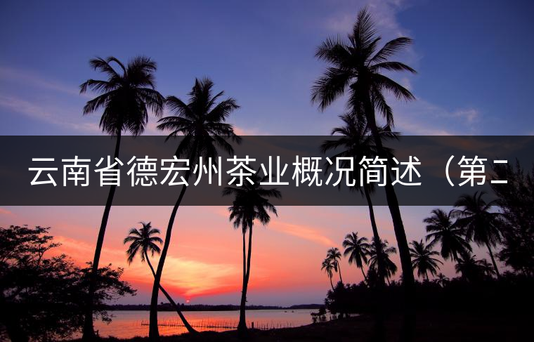 云南省德宏州茶業(yè)概況簡(jiǎn)述(第二章) 云南省德宏州茶業(yè)概況簡(jiǎn)述(第二章)
