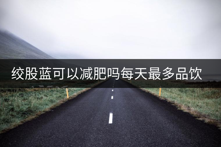 絞股藍(lán)可以減肥嗎每天最多品飲多少合適？