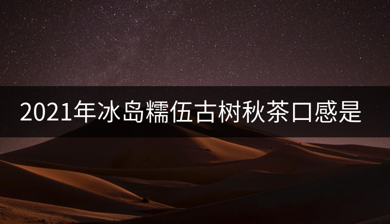 2021年冰島糯伍古樹(shù)秋茶口感是什么？