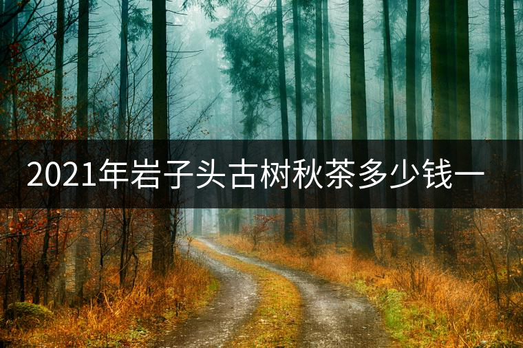 2021年巖子頭古樹(shù)秋茶多少錢一公斤？