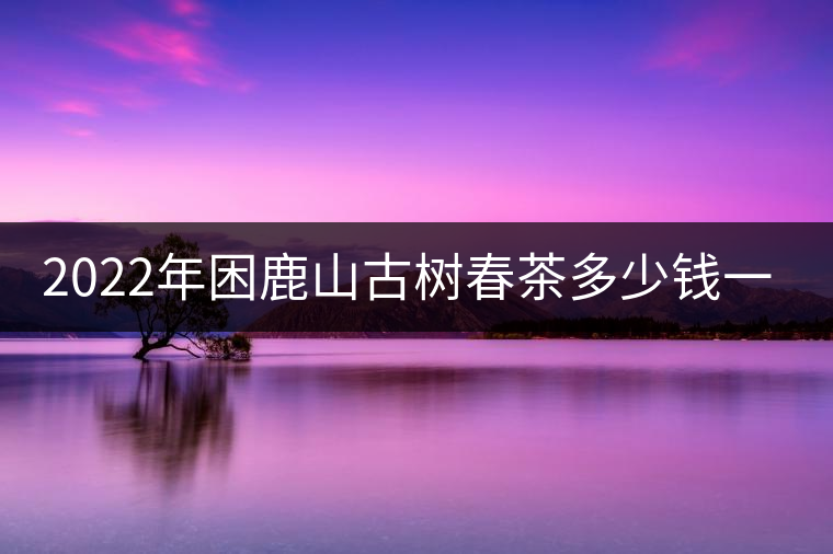 2022年困鹿山古樹(shù)春茶多少錢(qián)一公斤？