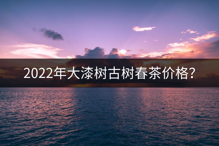 2022年大漆樹古樹春茶價(jià)格？