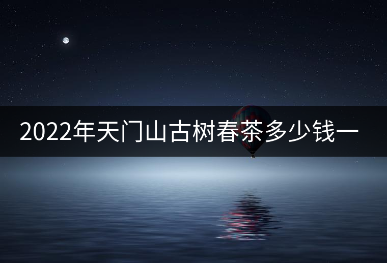 2022年天門(mén)山古樹(shù)春茶多少錢(qián)一公斤？
