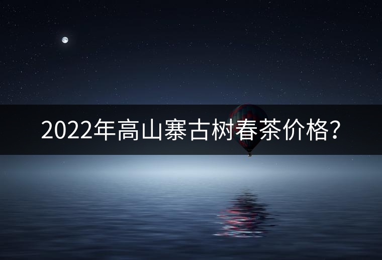 2022年高山寨古樹(shù)春茶價(jià)格？