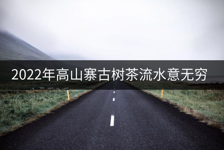 2022年高山寨古樹茶流水意無窮,唯待知音懂 2022年高山寨古樹茶流水意無窮,唯待知音懂