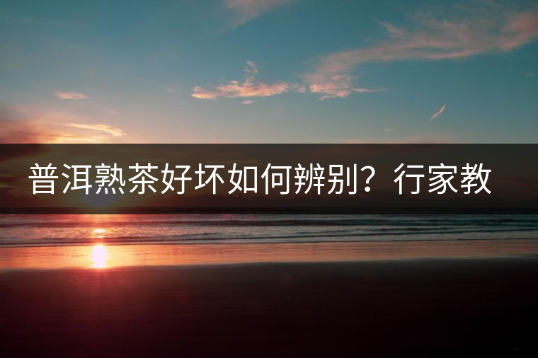 普洱熟茶好壞如何辨別？行家教你3步走！聞茶香、品茶湯、鑒葉底