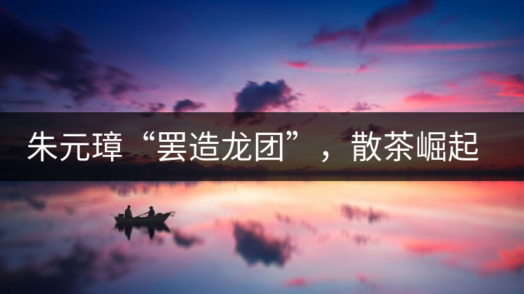 朱元璋“罷造龍團(tuán)”，散茶崛起，普洱茶特立獨行！