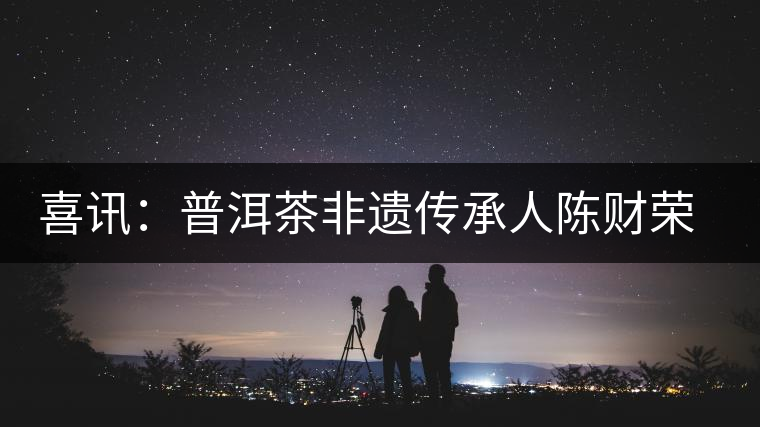 喜訊:普洱茶非遺傳承人陳財榮獲“國茶工匠·中國制茶能手”稱號 喜訊:普洱茶非遺傳承人陳財榮獲“國茶工匠·中國制茶能手”稱號