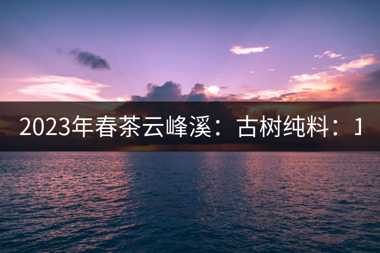 2023年春茶云峰溪：古樹純料：1200-1500元／公斤，古樹混采800-1000元／公斤，大樹500-800元／公斤，小樹300-500元／公斤