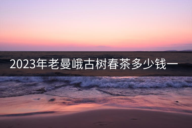 2023年老曼峨古樹春茶多少錢一公斤? 2023年老曼峨古樹春茶多少錢一公斤?