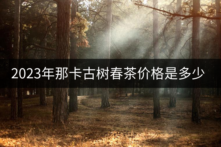 2023年那卡古樹春茶價(jià)格是多少? 2023年那卡古樹春茶價(jià)格是多少?