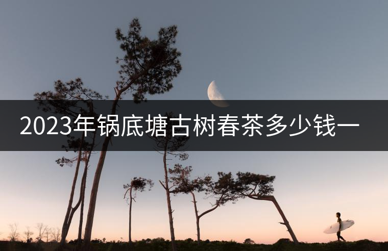 2023年鍋底塘古樹(shù)春茶多少錢(qián)一公斤? 2023年鍋底塘古樹(shù)春茶多少錢(qián)一公斤?