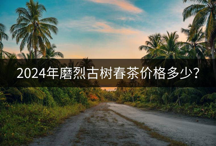 2024年磨烈古樹春茶價(jià)格多少? 2024年磨烈古樹春茶價(jià)格多少?