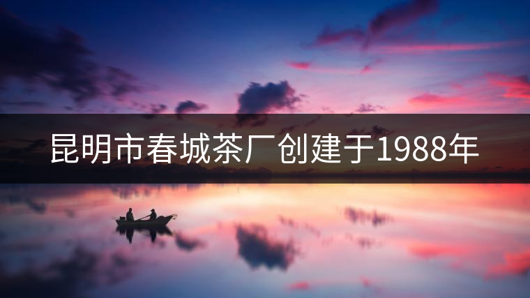 昆明市春城茶廠(chǎng)創(chuàng)建于1988年