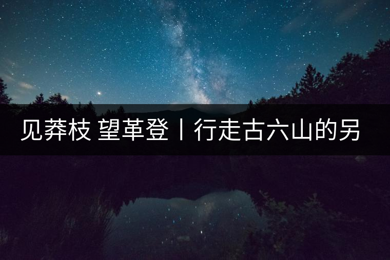見(jiàn)莽枝 望革登丨行走古六山的另一面 見(jiàn)莽枝 望革登丨行走古六山的另一面