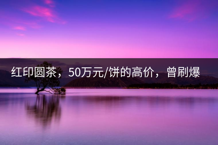 紅印圓茶，50萬元/餅的高價(jià)，曾刷爆五十年代茶界