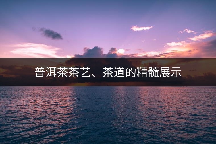 普洱茶茶藝、茶道的精髓展示