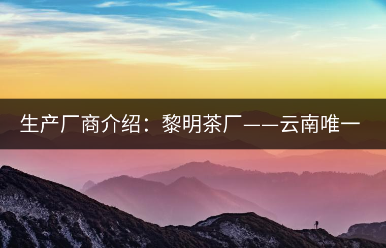 生產(chǎn)廠商介紹:黎明茶廠——云南唯一的國營茶廠 生產(chǎn)廠商介紹:黎明茶廠——云南唯一的國營茶廠