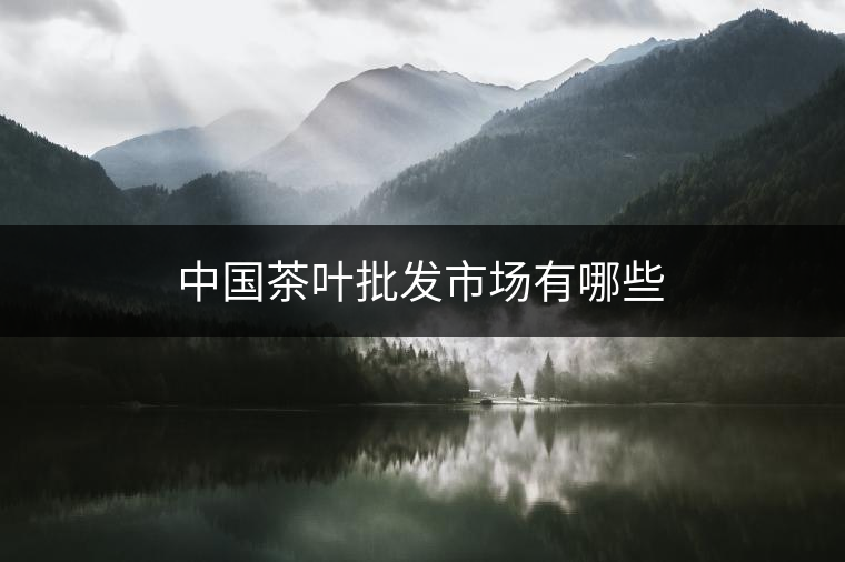 中國茶葉批發(fā)市場(chǎng)有哪些 中國茶葉批發(fā)市場(chǎng)有哪些